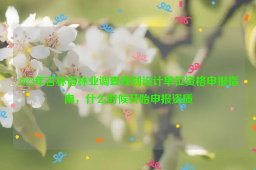 2022年吉林省林業(yè)調查規(guī)劃設計單位資格申報指南，什么時候開始申報資質