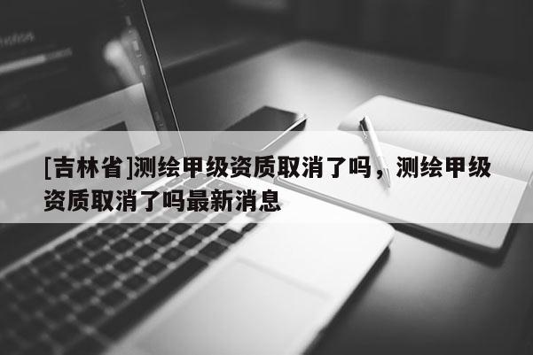 [吉林省]測繪甲級資質(zhì)取消了嗎，測繪甲級資質(zhì)取消了嗎最新消息