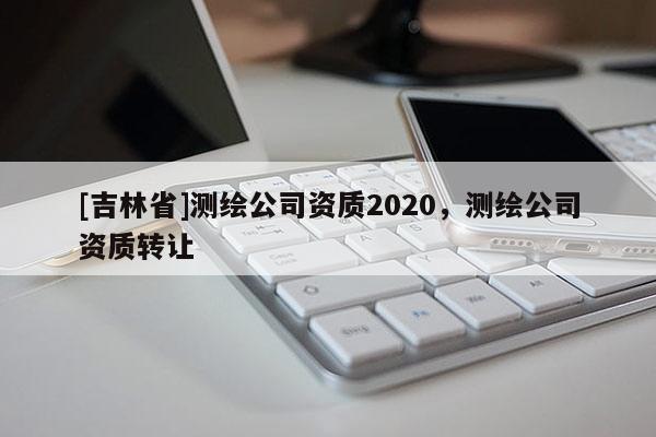 [吉林省]測(cè)繪公司資質(zhì)2020，測(cè)繪公司資質(zhì)轉(zhuǎn)讓