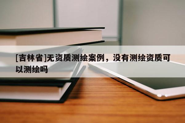 [吉林省]無(wú)資質(zhì)測(cè)繪案例，沒(méi)有測(cè)繪資質(zhì)可以測(cè)繪嗎