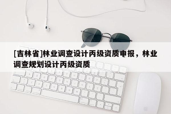 [吉林省]林業(yè)調(diào)查設(shè)計(jì)丙級資質(zhì)申報(bào)，林業(yè)調(diào)查規(guī)劃設(shè)計(jì)丙級資質(zhì)