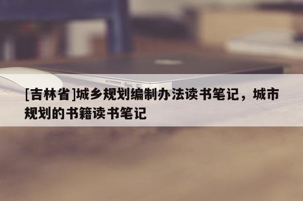 [吉林省]城鄉(xiāng)規(guī)劃編制辦法讀書筆記，城市規(guī)劃的書籍讀書筆記