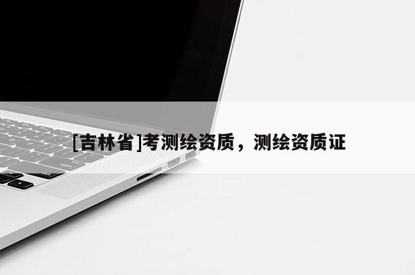 [吉林省]考測繪資質(zhì)，測繪資質(zhì)證