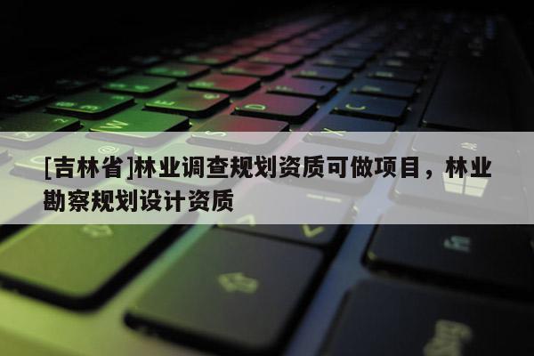 [吉林省]林業(yè)調(diào)查規(guī)劃資質(zhì)可做項目，林業(yè)勘察規(guī)劃設(shè)計資質(zhì)