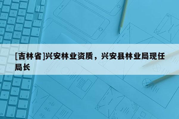 [吉林省]興安林業(yè)資質(zhì)，興安縣林業(yè)局現(xiàn)任局長