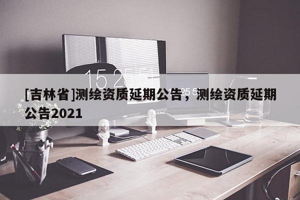 [吉林省]測(cè)繪資質(zhì)延期公告，測(cè)繪資質(zhì)延期公告2021