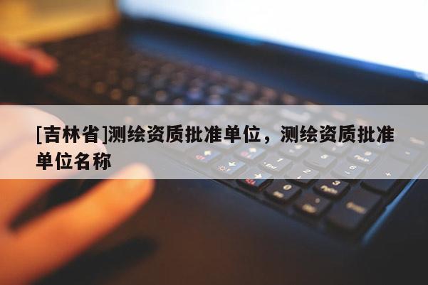 [吉林省]測(cè)繪資質(zhì)批準(zhǔn)單位，測(cè)繪資質(zhì)批準(zhǔn)單位名稱(chēng)