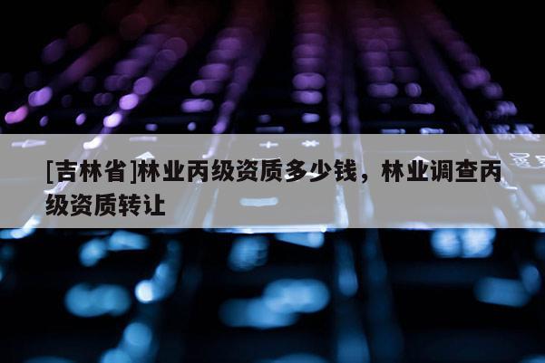 [吉林省]林業(yè)丙級資質(zhì)多少錢，林業(yè)調(diào)查丙級資質(zhì)轉(zhuǎn)讓