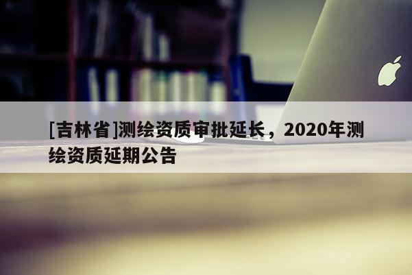 [吉林省]測(cè)繪資質(zhì)審批延長(zhǎng)，2020年測(cè)繪資質(zhì)延期公告