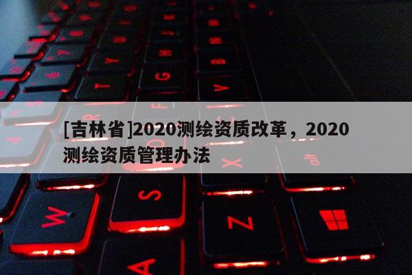 [吉林省]2020測(cè)繪資質(zhì)改革，2020測(cè)繪資質(zhì)管理辦法