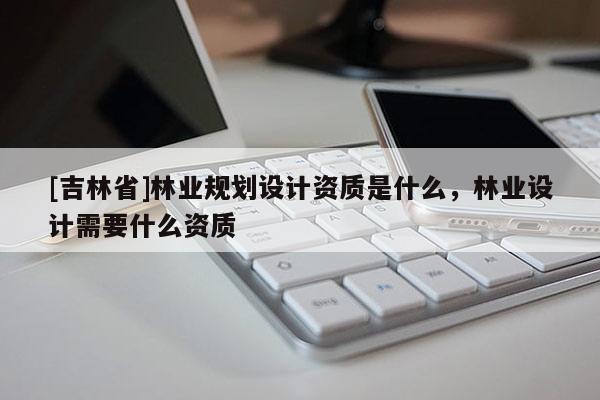 [吉林省]林業(yè)規(guī)劃設(shè)計(jì)資質(zhì)是什么，林業(yè)設(shè)計(jì)需要什么資質(zhì)