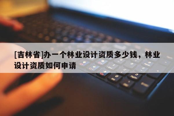 [吉林省]辦一個(gè)林業(yè)設(shè)計(jì)資質(zhì)多少錢，林業(yè)設(shè)計(jì)資質(zhì)如何申請(qǐng)