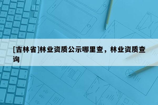 [吉林省]林業(yè)資質(zhì)公示哪里查，林業(yè)資質(zhì)查詢