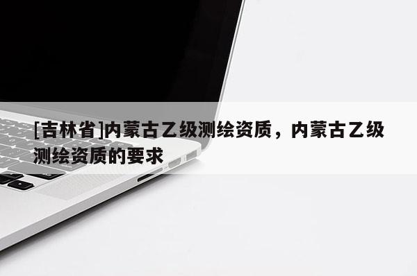 [吉林省]內(nèi)蒙古乙級(jí)測(cè)繪資質(zhì)，內(nèi)蒙古乙級(jí)測(cè)繪資質(zhì)的要求