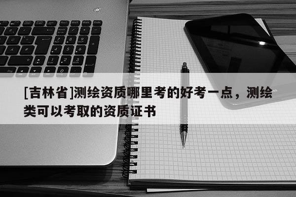 [吉林省]測繪資質哪里考的好考一點，測繪類可以考取的資質證書