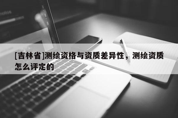 [吉林省]測繪資格與資質(zhì)差異性，測繪資質(zhì)怎么評定的