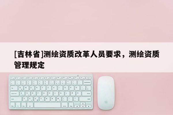 [吉林省]測繪資質(zhì)改革人員要求，測繪資質(zhì)管理規(guī)定