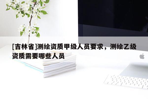 [吉林省]測繪資質(zhì)甲級人員要求，測繪乙級資質(zhì)需要哪些人員