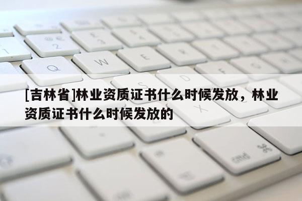 [吉林省]林業(yè)資質(zhì)證書什么時候發(fā)放，林業(yè)資質(zhì)證書什么時候發(fā)放的