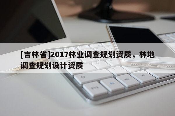 [吉林省]2017林業(yè)調(diào)查規(guī)劃資質(zhì)，林地調(diào)查規(guī)劃設(shè)計(jì)資質(zhì)