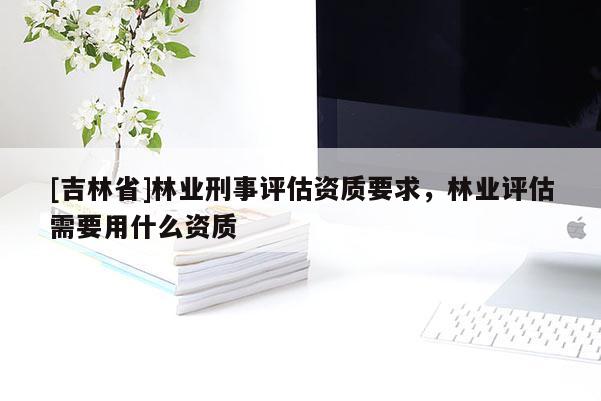 [吉林省]林業(yè)刑事評估資質(zhì)要求，林業(yè)評估需要用什么資質(zhì)