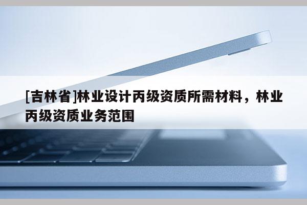 [吉林省]林業(yè)設(shè)計(jì)丙級資質(zhì)所需材料，林業(yè)丙級資質(zhì)業(yè)務(wù)范圍