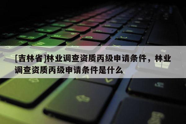 [吉林省]林業(yè)調(diào)查資質(zhì)丙級申請條件，林業(yè)調(diào)查資質(zhì)丙級申請條件是什么