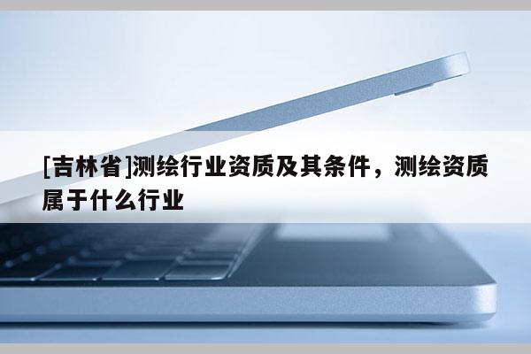 [吉林省]測繪行業(yè)資質(zhì)及其條件，測繪資質(zhì)屬于什么行業(yè)