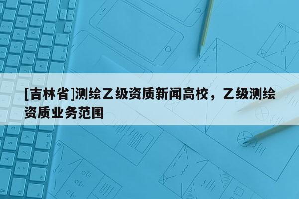 [吉林省]測繪乙級資質(zhì)新聞高校，乙級測繪資質(zhì)業(yè)務(wù)范圍