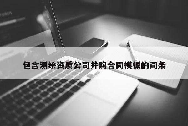 包含測(cè)繪資質(zhì)公司并購(gòu)合同模板的詞條