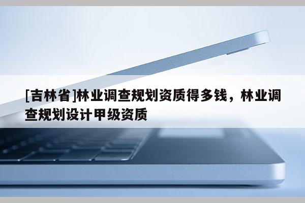 [吉林省]林業(yè)調(diào)查規(guī)劃資質(zhì)得多錢，林業(yè)調(diào)查規(guī)劃設(shè)計(jì)甲級資質(zhì)