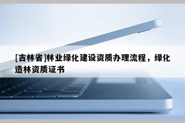 [吉林省]林業(yè)綠化建設(shè)資質(zhì)辦理流程，綠化造林資質(zhì)證書