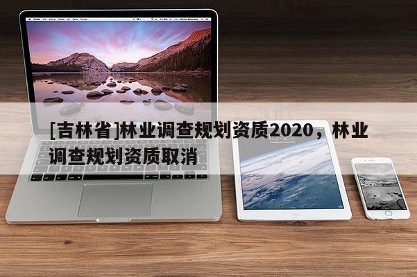 [吉林省]林業(yè)調(diào)查規(guī)劃資質(zhì)2020，林業(yè)調(diào)查規(guī)劃資質(zhì)取消