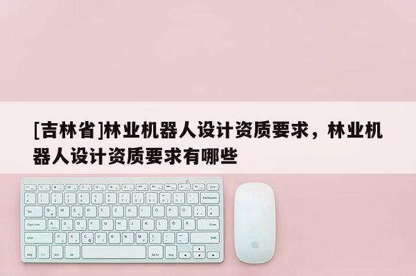 [吉林省]林業(yè)機器人設(shè)計資質(zhì)要求，林業(yè)機器人設(shè)計資質(zhì)要求有哪些