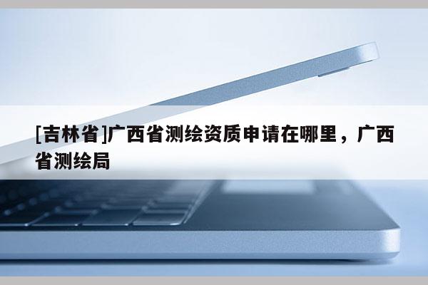 [吉林省]廣西省測(cè)繪資質(zhì)申請(qǐng)?jiān)谀睦铮瑥V西省測(cè)繪局