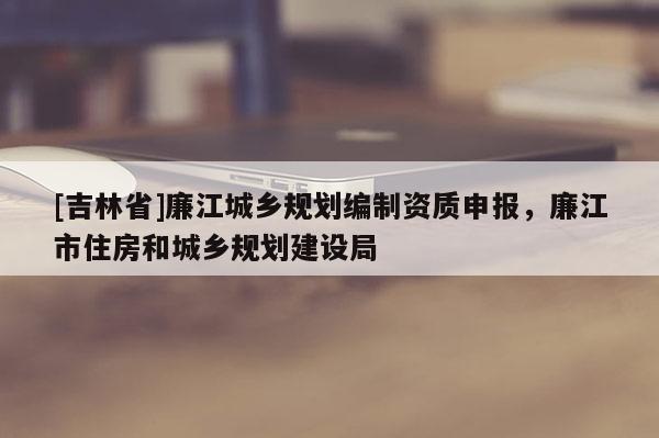 [吉林省]廉江城鄉(xiāng)規(guī)劃編制資質申報，廉江市住房和城鄉(xiāng)規(guī)劃建設局