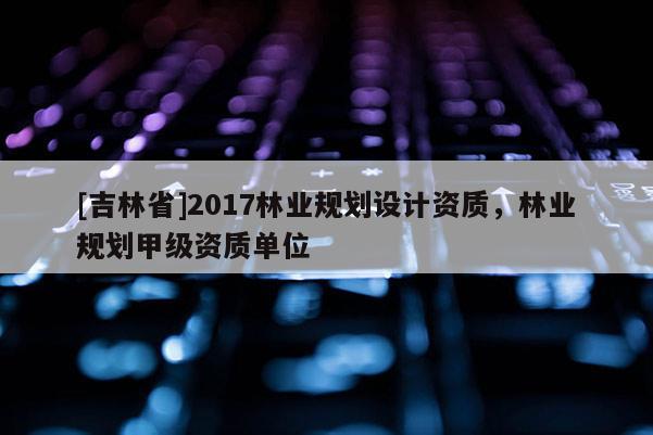 [吉林省]2017林業(yè)規(guī)劃設(shè)計(jì)資質(zhì)，林業(yè)規(guī)劃甲級(jí)資質(zhì)單位