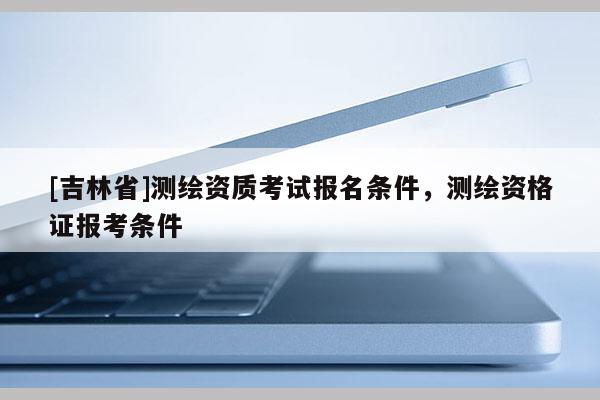 [吉林省]測繪資質(zhì)考試報名條件，測繪資格證報考條件