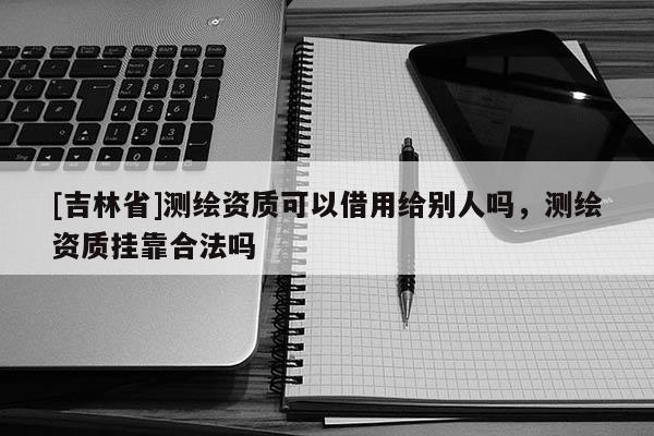 [吉林省]測(cè)繪資質(zhì)可以借用給別人嗎，測(cè)繪資質(zhì)掛靠合法嗎