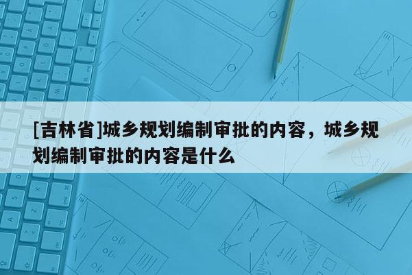 [吉林省]城鄉(xiāng)規(guī)劃編制審批的內(nèi)容，城鄉(xiāng)規(guī)劃編制審批的內(nèi)容是什么