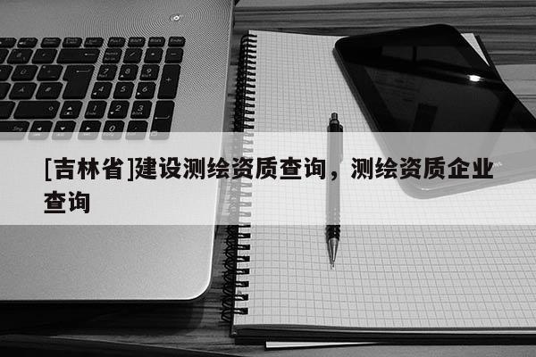 [吉林省]建設(shè)測(cè)繪資質(zhì)查詢，測(cè)繪資質(zhì)企業(yè)查詢