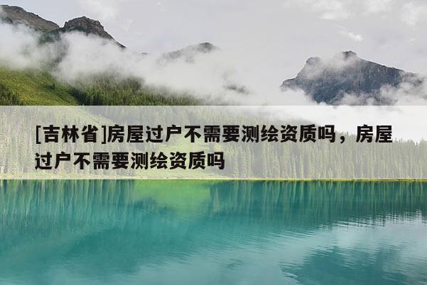 [吉林省]房屋過(guò)戶不需要測(cè)繪資質(zhì)嗎，房屋過(guò)戶不需要測(cè)繪資質(zhì)嗎