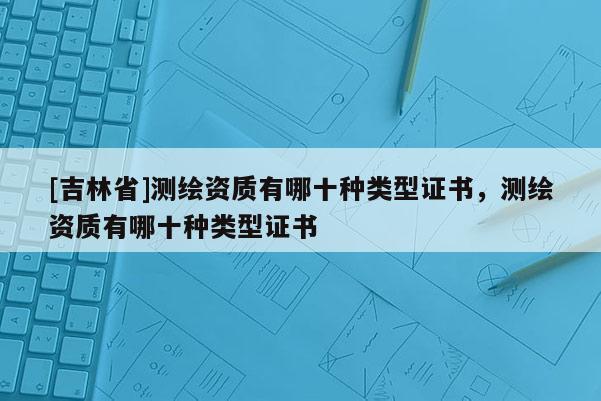 [吉林省]測(cè)繪資質(zhì)有哪十種類型證書，測(cè)繪資質(zhì)有哪十種類型證書