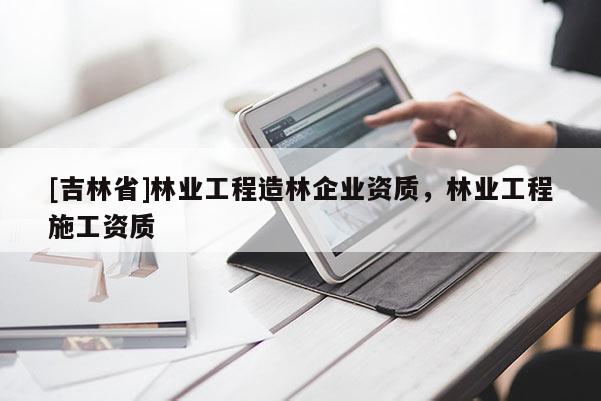 [吉林省]林業(yè)工程造林企業(yè)資質(zhì)，林業(yè)工程施工資質(zhì)