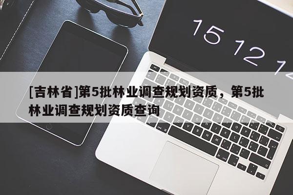 [吉林省]第5批林業(yè)調(diào)查規(guī)劃資質(zhì)，第5批林業(yè)調(diào)查規(guī)劃資質(zhì)查詢