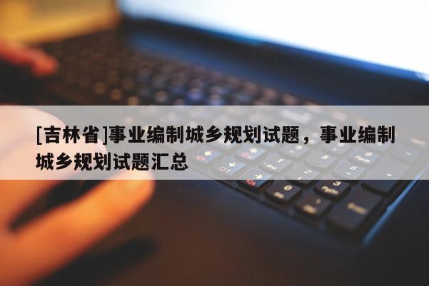 [吉林省]事業(yè)編制城鄉(xiāng)規(guī)劃試題，事業(yè)編制城鄉(xiāng)規(guī)劃試題匯總