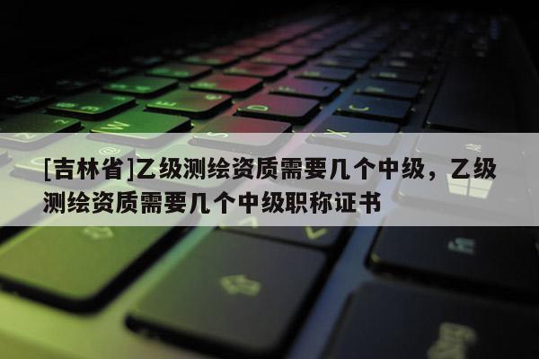 [吉林省]乙級(jí)測(cè)繪資質(zhì)需要幾個(gè)中級(jí)，乙級(jí)測(cè)繪資質(zhì)需要幾個(gè)中級(jí)職稱(chēng)證書(shū)