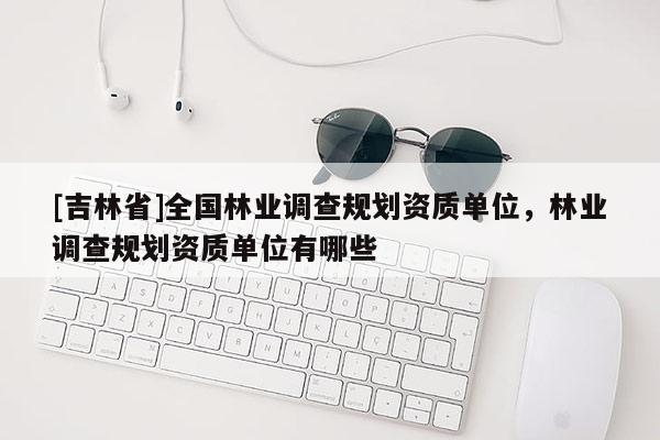 [吉林省]全國林業(yè)調(diào)查規(guī)劃資質(zhì)單位，林業(yè)調(diào)查規(guī)劃資質(zhì)單位有哪些