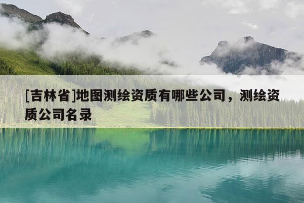 [吉林省]地圖測(cè)繪資質(zhì)有哪些公司，測(cè)繪資質(zhì)公司名錄