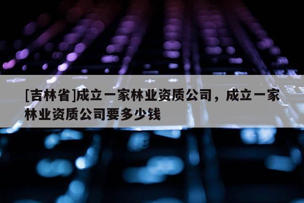 [吉林省]成立一家林業(yè)資質(zhì)公司，成立一家林業(yè)資質(zhì)公司要多少錢